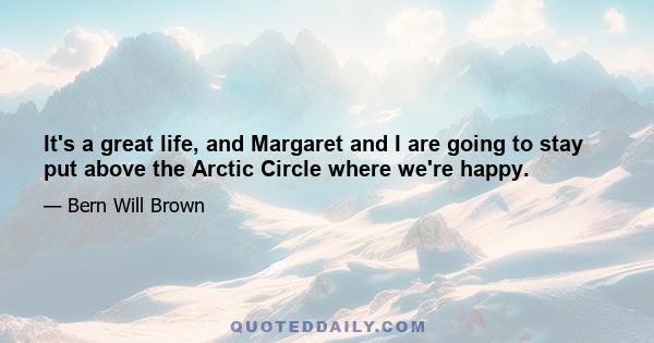 It's a great life, and Margaret and I are going to stay put above the Arctic Circle where we're happy.