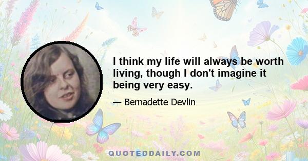 I think my life will always be worth living, though I don't imagine it being very easy.