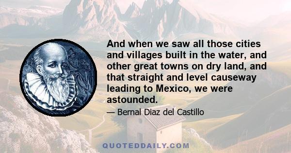 And when we saw all those cities and villages built in the water, and other great towns on dry land, and that straight and level causeway leading to Mexico, we were astounded.