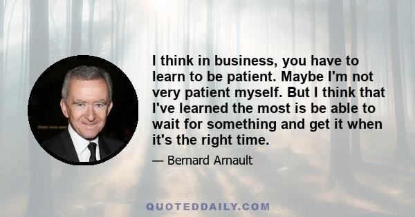 I think in business, you have to learn to be patient. Maybe I'm not very patient myself. But I think that I've learned the most is be able to wait for something and get it when it's the right time.