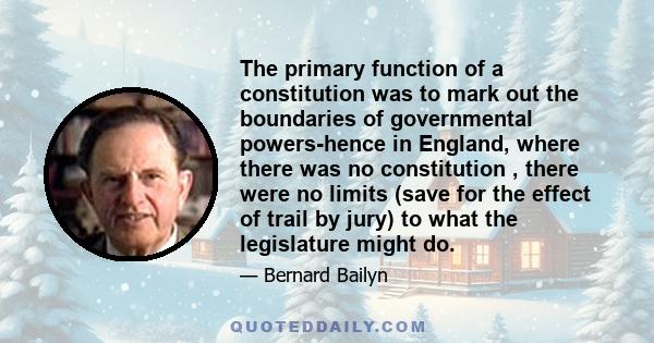 The primary function of a constitution was to mark out the boundaries of governmental powers-hence in England, where there was no constitution , there were no limits (save for the effect of trail by jury) to what the