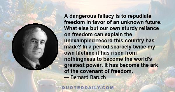 A dangerous fallacy is to repudiate freedom in favor of an unknown future. What else but our own sturdy reliance on freedom can explain the unexampled record this country has made? In a period scarcely twice my own