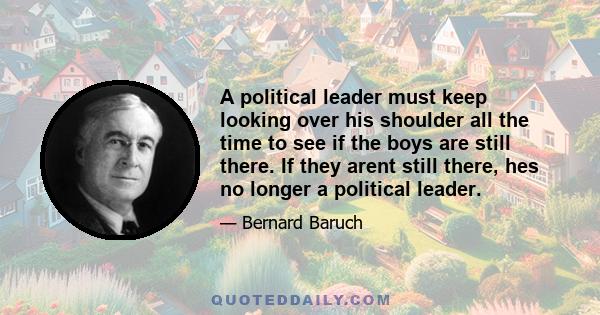 A political leader must keep looking over his shoulder all the time to see if the boys are still there. If they arent still there, hes no longer a political leader.