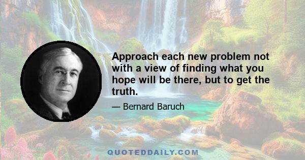 Approach each new problem not with a view of finding what you hope will be there, but to get the truth.