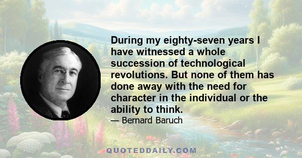 During my eighty-seven years I have witnessed a whole succession of technological revolutions. But none of them has done away with the need for character in the individual or the ability to think.