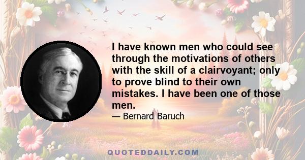 I have known men who could see through the motivations of others with the skill of a clairvoyant; only to prove blind to their own mistakes. I have been one of those men.