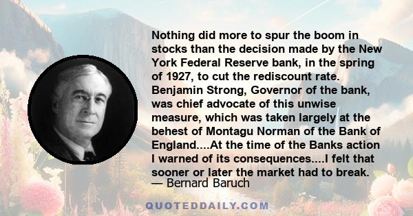 Nothing did more to spur the boom in stocks than the decision made by the New York Federal Reserve bank, in the spring of 1927, to cut the rediscount rate. Benjamin Strong, Governor of the bank, was chief advocate of