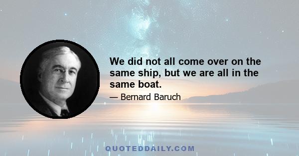 We did not all come over on the same ship, but we are all in the same boat.