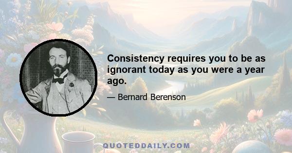 Consistency requires you to be as ignorant today as you were a year ago.