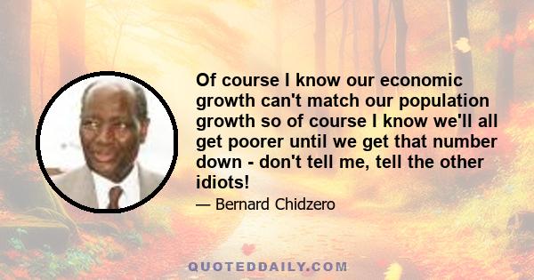 Of course I know our economic growth can't match our population growth so of course I know we'll all get poorer until we get that number down - don't tell me, tell the other idiots!