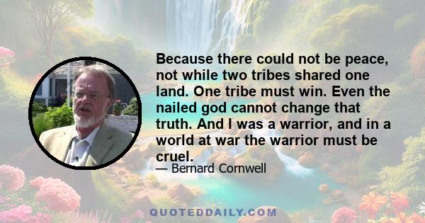 Because there could not be peace, not while two tribes shared one land. One tribe must win. Even the nailed god cannot change that truth. And I was a warrior, and in a world at war the warrior must be cruel.