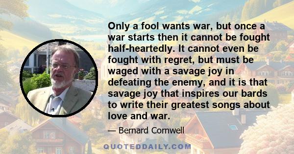 Only a fool wants war, but once a war starts then it cannot be fought half-heartedly. It cannot even be fought with regret, but must be waged with a savage joy in defeating the enemy, and it is that savage joy that