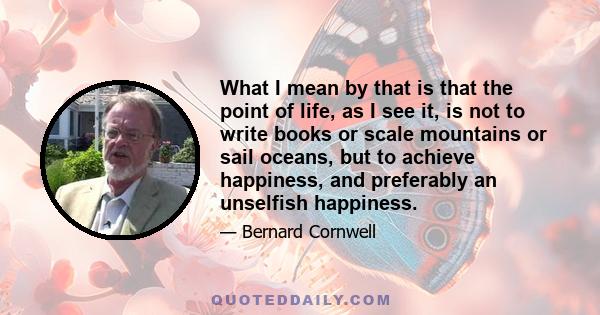 What I mean by that is that the point of life, as I see it, is not to write books or scale mountains or sail oceans, but to achieve happiness, and preferably an unselfish happiness.