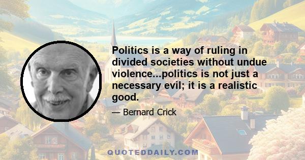 Politics is a way of ruling in divided societies without undue violence...politics is not just a necessary evil; it is a realistic good.