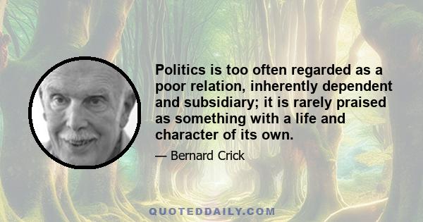 Politics is too often regarded as a poor relation, inherently dependent and subsidiary; it is rarely praised as something with a life and character of its own.