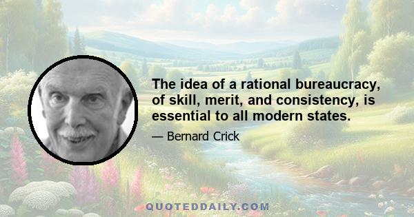 The idea of a rational bureaucracy, of skill, merit, and consistency, is essential to all modern states.