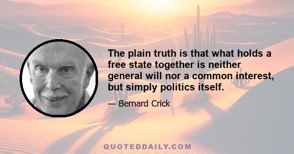 The plain truth is that what holds a free state together is neither general will nor a common interest, but simply politics itself.