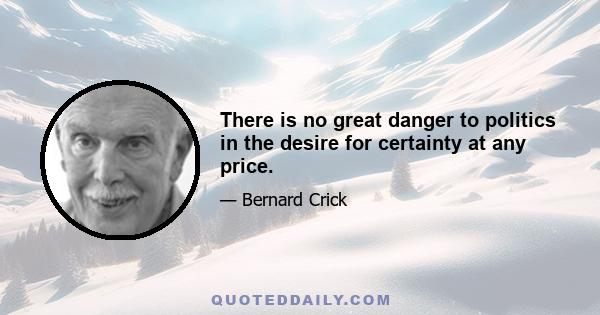 There is no great danger to politics in the desire for certainty at any price.