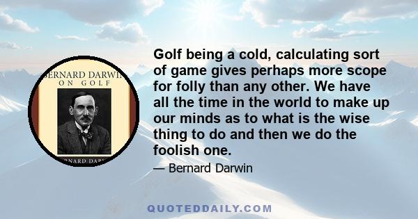 Golf being a cold, calculating sort of game gives perhaps more scope for folly than any other. We have all the time in the world to make up our minds as to what is the wise thing to do and then we do the foolish one.