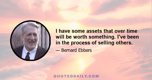 I have some assets that over time will be worth something. I've been in the process of selling others.