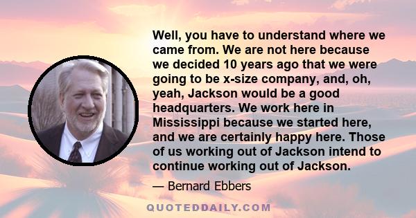 Well, you have to understand where we came from. We are not here because we decided 10 years ago that we were going to be x-size company, and, oh, yeah, Jackson would be a good headquarters. We work here in Mississippi