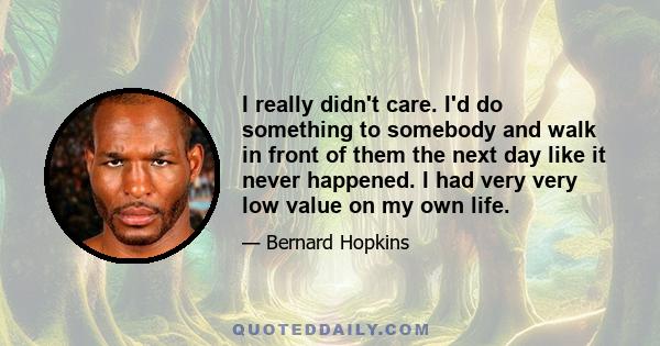 I really didn't care. I'd do something to somebody and walk in front of them the next day like it never happened. I had very very low value on my own life.