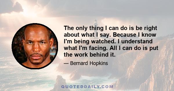 The only thing I can do is be right about what I say. Because I know I'm being watched. I understand what I'm facing. All I can do is put the work behind it.