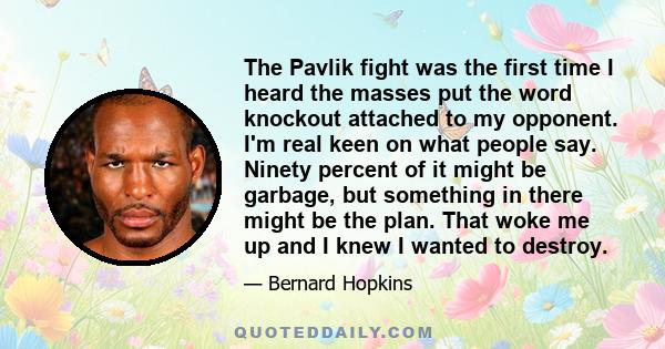 The Pavlik fight was the first time I heard the masses put the word knockout attached to my opponent. I'm real keen on what people say. Ninety percent of it might be garbage, but something in there might be the plan.