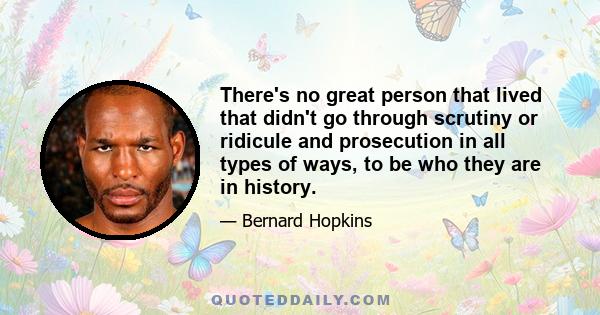 There's no great person that lived that didn't go through scrutiny or ridicule and prosecution in all types of ways, to be who they are in history.