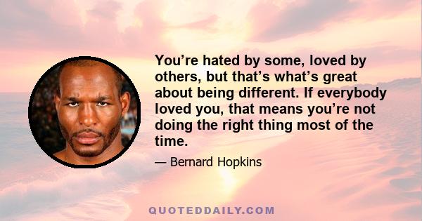 You’re hated by some, loved by others, but that’s what’s great about being different. If everybody loved you, that means you’re not doing the right thing most of the time.