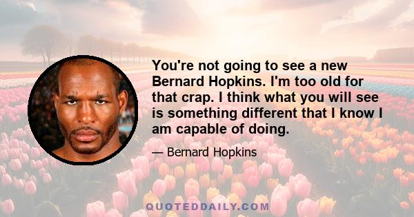 You're not going to see a new Bernard Hopkins. I'm too old for that crap. I think what you will see is something different that I know I am capable of doing.