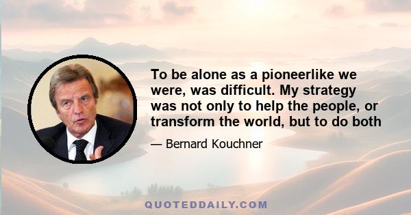 To be alone as a pioneerlike we were, was difficult. My strategy was not only to help the people, or transform the world, but to do both