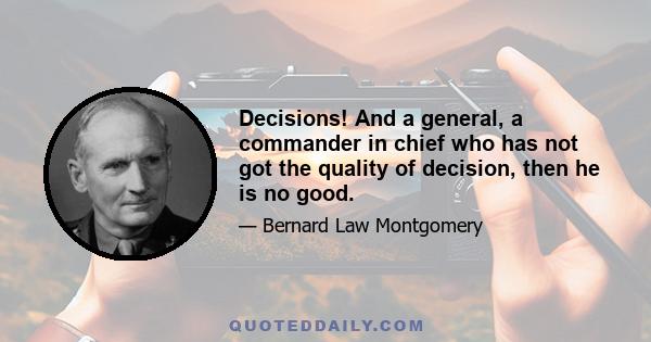 Decisions! And a general, a commander in chief who has not got the quality of decision, then he is no good.