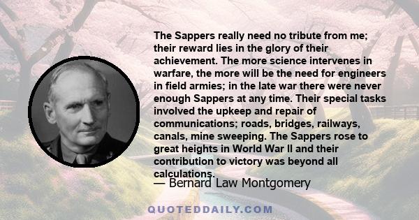 The Sappers really need no tribute from me; their reward lies in the glory of their achievement. The more science intervenes in warfare, the more will be the need for engineers in field armies; in the late war there