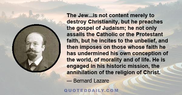 The Jew...is not content merely to destroy Christianity, but he preaches the gospel of Judaism; he not only assails the Catholic or the Protestant faith, but he incites to the unbelief, and then imposes on those whose