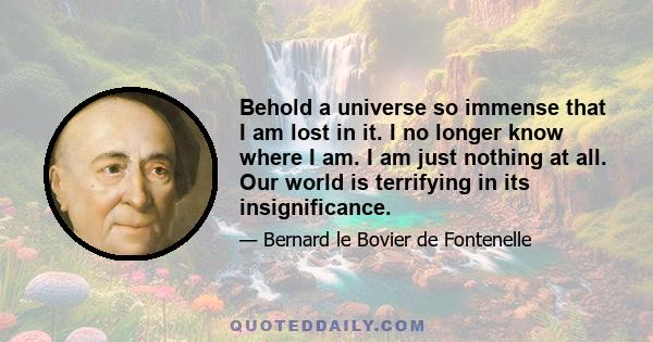 Behold a universe so immense that I am lost in it. I no longer know where I am. I am just nothing at all. Our world is terrifying in its insignificance.