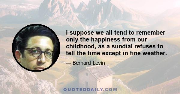 I suppose we all tend to remember only the happiness from our childhood, as a sundial refuses to tell the time except in fine weather.