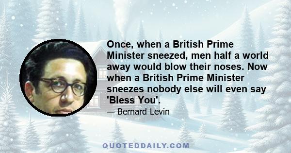 Once, when a British Prime Minister sneezed, men half a world away would blow their noses. Now when a British Prime Minister sneezes nobody else will even say 'Bless You'.