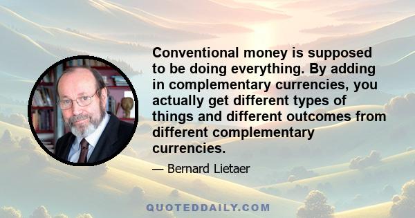 Conventional money is supposed to be doing everything. By adding in complementary currencies, you actually get different types of things and different outcomes from different complementary currencies.