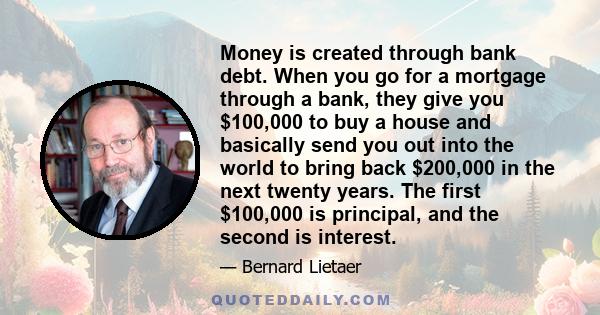 Money is created through bank debt. When you go for a mortgage through a bank, they give you $100,000 to buy a house and basically send you out into the world to bring back $200,000 in the next twenty years. The first