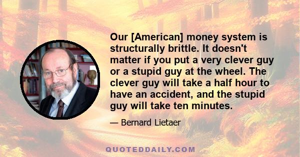 Our [American] money system is structurally brittle. It doesn't matter if you put a very clever guy or a stupid guy at the wheel. The clever guy will take a half hour to have an accident, and the stupid guy will take