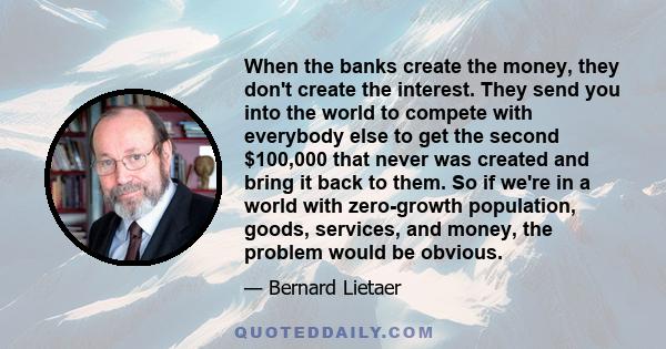 When the banks create the money, they don't create the interest. They send you into the world to compete with everybody else to get the second $100,000 that never was created and bring it back to them. So if we're in a