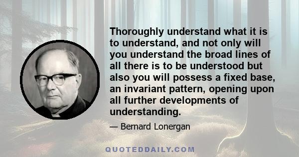 Thoroughly understand what it is to understand, and not only will you understand the broad lines of all there is to be understood but also you will possess a fixed base, an invariant pattern, opening upon all further