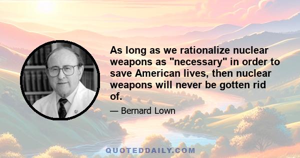 As long as we rationalize nuclear weapons as necessary in order to save American lives, then nuclear weapons will never be gotten rid of.