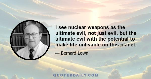 I see nuclear weapons as the ultimate evil, not just evil, but the ultimate evil with the potential to make life unlivable on this planet.