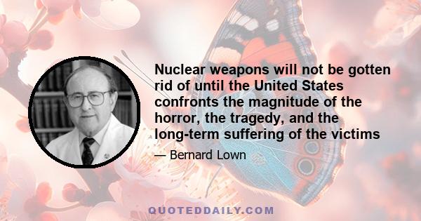 Nuclear weapons will not be gotten rid of until the United States confronts the magnitude of the horror, the tragedy, and the long-term suffering of the victims