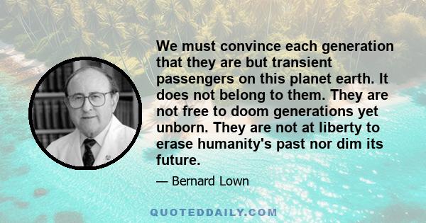 We must convince each generation that they are but transient passengers on this planet earth. It does not belong to them. They are not free to doom generations yet unborn. They are not at liberty to erase humanity's