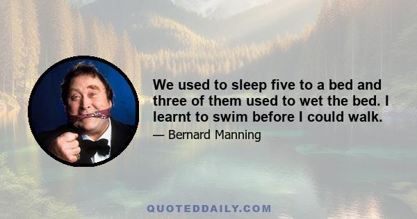 We used to sleep five to a bed and three of them used to wet the bed. I learnt to swim before I could walk.