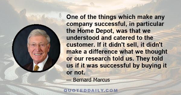 One of the things which make any company successful, in particular the Home Depot, was that we understood and catered to the customer. If it didn't sell, it didn't make a difference what we thought or our research told