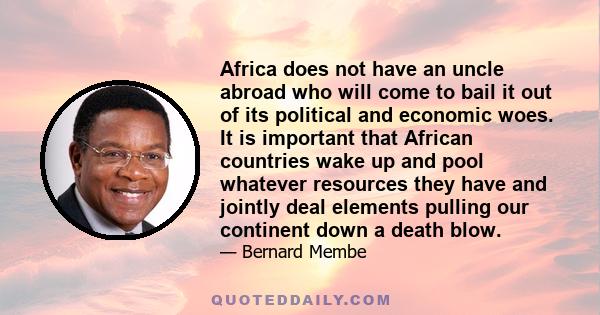 Africa does not have an uncle abroad who will come to bail it out of its political and economic woes. It is important that African countries wake up and pool whatever resources they have and jointly deal elements